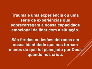 Trauma é uma experiência ou uma
série de experiências que
sobrecarregam a nossa capacidade
emocional de lidar com a situação.
São feridas ou lesões deixadas em
nossa identidade que nos tornam
menos do que foi planejado por Deus
quando nos criou.
 