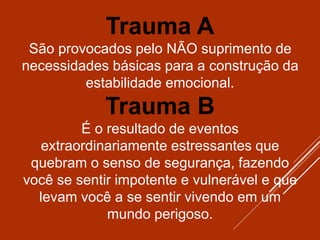 Trauma A
São provocados pelo NÃO suprimento de
necessidades básicas para a construção da
estabilidade emocional.
Trauma B
É o resultado de eventos
extraordinariamente estressantes que
quebram o senso de segurança, fazendo
você se sentir impotente e vulnerável e que
levam você a se sentir vivendo em um
mundo perigoso.
 