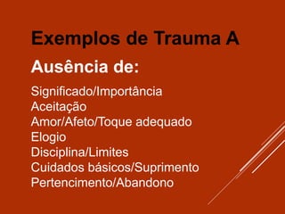 Exemplos de Trauma A
Ausência de:
Significado/Importância
Aceitação
Amor/Afeto/Toque adequado
Elogio
Disciplina/Limites
Cuidados básicos/Suprimento
Pertencimento/Abandono
 