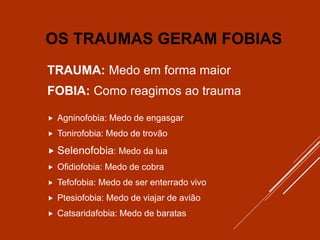 OS TRAUMAS GERAM FOBIAS
TRAUMA: Medo em forma maior
FOBIA: Como reagimos ao trauma
 Agninofobia: Medo de engasgar
 Tonirofobia: Medo de trovão
 Selenofobia: Medo da lua
 Ofidiofobia: Medo de cobra
 Tefofobia: Medo de ser enterrado vivo
 Ptesiofobia: Medo de viajar de avião
 Catsaridafobia: Medo de baratas
 