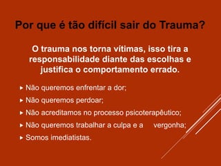 O trauma nos torna vítimas, isso tira a
responsabilidade diante das escolhas e
justifica o comportamento errado.
 Não queremos enfrentar a dor;
 Não queremos perdoar;
 Não acreditamos no processo psicoterapêutico;
 Não queremos trabalhar a culpa e a vergonha;
 Somos imediatistas.
Por que é tão difícil sair do Trauma?
 