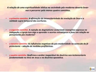 A relação de uma espiritualidade bíblica na sociedade pós-moderna deveria levar-
nos a percorrer pelo menos quatro caminhos.
• o primeiro caminho: A afirmação da intransitoriedade da revelação de Deus e a
validade supra-temporal das escrituras.
• o segundo caminho: A rejeição do dogmatismo sectarizado evangélico expresso na
indagação: a igreja tem algo a aprender e acertos estratégicos a fazer em relação ao
pensamento pós-moderno?
• o terceiro caminho: As influências negativas da pós-modernidade no conteúdo da fé
protestante – adoção de medidas profilácticas.
• o quatro caminho: Reafirma o caráter inegociável da doutrina neo-testamentaria
fundamentada na ética de Jesus e na doutrina apostólica.
 