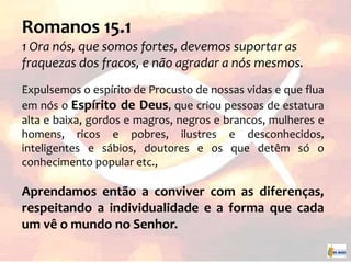 Romanos 15.1
1 Ora nós, que somos fortes, devemos suportar as
fraquezas dos fracos, e não agradar a nós mesmos.
Expulsemos o espírito de Procusto de nossas vidas e que flua
em nós o Espírito de Deus, que criou pessoas de estatura
alta e baixa, gordos e magros, negros e brancos, mulheres e
homens, ricos e pobres, ilustres e desconhecidos,
inteligentes e sábios, doutores e os que detêm só o
conhecimento popular etc.,
Aprendamos então a conviver com as diferenças,
respeitando a individualidade e a forma que cada
um vê o mundo no Senhor.
 