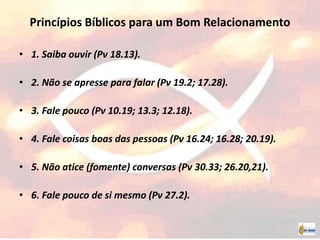 Princípios Bíblicos para um Bom Relacionamento
• 1. Saiba ouvir (Pv 18.13).
• 2. Não se apresse para falar (Pv 19.2; 17.28).
• 3. Fale pouco (Pv 10.19; 13.3; 12.18).
• 4. Fale coisas boas das pessoas (Pv 16.24; 16.28; 20.19).
• 5. Não atice (fomente) conversas (Pv 30.33; 26.20,21).
• 6. Fale pouco de si mesmo (Pv 27.2).
 