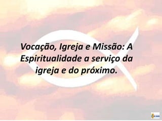 Vocação, Igreja e Missão: A
Espiritualidade a serviço da
igreja e do próximo.
 