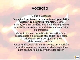 Vocação
O que é Vocação:
Vocação é um termo derivado do verbo no latim
“vocare” que significa “chamar”. É uma
inclinação, uma tendência ou habilidade que leva
o indivíduo a exercer uma determinada carreira
ou profissão.
Vocação é uma competência que estimula as
pessoas para a prática de atividades que estão
associadas aos seus desejos de seguir
determinado caminho.
Por extensão, vocação é um talento, uma aptidão
natural, um pendor, uma capacidade específica
para executar algo que vai lhe dar prazer.
 
