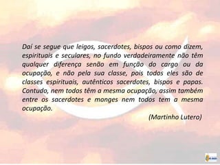 Daí se segue que leigos, sacerdotes, bispos ou como dizem,
espirituais e seculares, no fundo verdadeiramente não têm
qualquer diferença senão em função do cargo ou da
ocupação, e não pela sua classe, pois todos eles são de
classes espirituais, autênticos sacerdotes, bispos e papas.
Contudo, nem todos têm a mesma ocupação, assim também
entre os sacerdotes e monges nem todos tem a mesma
ocupação.
(Martinho Lutero)
 