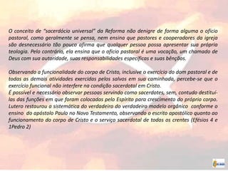 O conceito de “sacerdócio universal” da Reforma não denigre de forma alguma o oficio
pastoral, como geralmente se pensa, nem ensina que pastores e cooperadores da igreja
são desnecessário tão pouco afirma que qualquer pessoa possa apresentar sua própria
teologia. Pelo contrário, ela ensina que o oficio pastoral é uma vocação, um chamado de
Deus com sua autoridade, suas responsabilidades específicas e suas bênçãos.
Observando a funcionalidade do corpo de Cristo, inclusive o exercício do dom pastoral e de
todas as demais atividades exercidas pelos salvos em sua caminhada, percebe-se que o
exercício funcional não interfere na condição sacerdotal em Cristo.
É possível e necessário observar pessoas servindo como sacerdotes, sem, contudo destituí-
las das funções em que foram colocadas pelo Espírito para crescimento do próprio corpo.
Lutero restaurou a sistemática do verdadeiro do verdadeiro modelo orgânico conforme o
ensino do apóstolo Paulo no Novo Testamento, observando o escrito apostólico quanto ao
funcionamento do corpo de Cristo e o serviço sacerdotal de todos os crentes (Efésios 4 e
1Pedro 2)
 