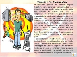 Vocação e Pós-Modernidade
O ministério pastoral no cenário religioso
brasileiro vem sofrendo transformações nos
aspectos da sua função social. A função social
dos pastores foi alterada por causa do
surgimento de profissionais que ocuparam o
espaço anteriormente destinado aos pastores na
vida dos membros de suas comunidades,
ocorrendo à perda de legitimidade social que é
um grande desafio enfrentado por estes líderes.
Entretanto, na atualidade, os pastores têm tido
uma influência e presença mais forte na
liderança política. Eles são carismáticos e têm
bom desempenho nos meios de comunicação e
mídia. Contudo, o conceito de vocação sagrada
para
o pastorado também sofre mudanças, o que tem
implicações no exercício ministerial e na função
social. O processo de secularização transmutou a
concepção de vocação sagrada do pastorado.
Portanto, procura-se entender nesta pesquisa
como a secularização da vocação sagrada tem
impactado as lideranças evangélicas brasileiras.
 