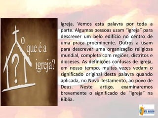 Igreja. Vemos esta palavra por toda a
parte. Algumas pessoas usam “igreja” para
descrever um belo edifício no centro de
uma praça proeminente. Outros a usam
para descrever uma organização religiosa
mundial, completa com regiões, distritos e
dioceses. As definições confusas de igreja,
em nosso tempo, muitas vezes vedam o
significado original desta palavra quando
aplicada, no Novo Testamento, ao povo de
Deus. Neste artigo, examinaremos
brevemente o significado de “igreja” na
Bíblia.
 