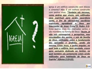 Igreja é um edifício construído com blocos
e cimento? Não. É um edifício construído
com pedras vivas. “Também vós mesmos,
como pedras que vivem, sois edificados
casa espiritual para serdes sacerdócio
santo, a fim de oferecerdes sacrifícios
espirituais agradáveis a Deus por
intermédio de Jesus Cristo”(1 Pedro 2:5).
Estas pedras vivas são chamadas santos e
são membros da família de Deus: “Assim, já
não sois estrangeiros e peregrinos, mas
concidadãos dos santos, e sois da família
de Deus, edificados sobre o fundamento
dos apóstolos e profetas, sendo ele
mesmo, Cristo Jesus, a pedra angular; no
qual todo o edifício, bem ajustado, cresce
para santuário dedicado ao Senhor, no
qual também vós juntamente estais sendo
edificados para habitação de Deus no
Espírito” (Efésios 2:19-22).
 
