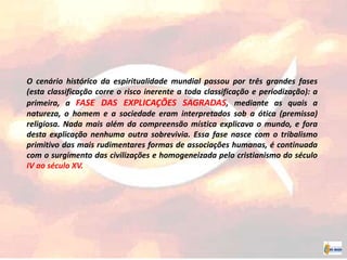 O cenário histórico da espiritualidade mundial passou por três grandes fases
(esta classificação corre o risco inerente a toda classificação e periodização): a
primeira, a FASE DAS EXPLICAÇÕES SAGRADAS, mediante as quais a
natureza, o homem e a sociedade eram interpretados sob a ótica (premissa)
religiosa. Nada mais além da compreensão mística explicava o mundo, e fora
desta explicação nenhuma outra sobrevivia. Essa fase nasce com o tribalismo
primitivo das mais rudimentares formas de associações humanas, é continuada
com o surgimento das civilizações e homogeneizada pelo cristianismo do século
IV ao século XV.
 