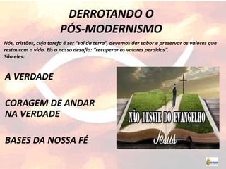 DERROTANDO O
PÓS-MODERNISMO
A VERDADE
CORAGEM DE ANDAR
NA VERDADE
BASES DA NOSSA FÉ
Nós, cristãos, cuja tarefa é ser “sal da terra”, devemos dar sabor e preservar os valores que
restauram a vida. Eis o nosso desafio: “recuperar os valores perdidos”.
São eles:
 