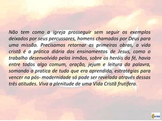 Não tem como a igreja prosseguir sem seguir os exemplos
deixados por seus percussores, homens chamados por Deus para
uma missão. Precisamos retornar as primeiras obras, a vida
cristã é a prática diária dos ensinamentos de Jesus, como o
trabalho desenvolvido pelos irmãos, sobre os heróis da fé, havia
entre todos algo comum, oração, jejum e leitura da palavra,
somando a pratica de tudo que era aprendido, estratégias para
vencer na pós- modernidade só pode ser revelada através dessas
três atitudes. Viva a plenitude de uma Vida Cristã frutífera.
 