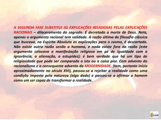 A SEGUNDA FASE SUBSTITUI AS EXPLICAÇÕES RELIGIOSAS PELAS EXPLICAÇÕES
RACIONAIS – dilaceramento do sagrado. É decretada a morte de Deus. Nela,
apenas o argumento racional tem validade. A razão última da filosofia clássica
que buscava, no Espírito Absoluto as explicações para o cosmo, é descartada.
Não existe outra razão senão a humana, e nada existe fora da razão (este
argumento colocava a manifestação religiosa em pé de igualdade com a
ignorância, a alienação, a estupidez); é bem verdade que há um tipo de
religiosidade que pode ser comparada a isto ou a coisa pior. Com advento do
racionalismo e o consequente advento da MODERNIDADE, (tem, portanto início
aproximadamente no século XVI), passou-se a rejeitar a realidade como uma
condição imposta pela natureza (algo dado) e passou-se a afirmar o homem
como um ser capaz de transformar a realidade.
 