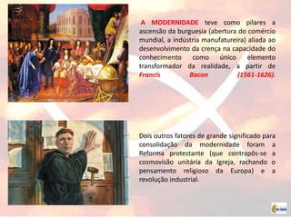 A MODERNIDADE teve como pilares a
ascensão da burguesia (abertura do comércio
mundial, a indústria manufatureira) aliada ao
desenvolvimento da crença na capacidade do
conhecimento como único elemento
transformador da realidade, a partir de
Francis Bacon (1561-1626).
Dois outros fatores de grande significado para
consolidação da modernidade foram a
Reforma protestante (que contrapôs-se a
cosmovisão unitária da Igreja, rachando o
pensamento religioso da Europa) e a
revolução industrial.
 