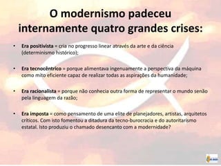 O modernismo padeceu
internamente quatro grandes crises:
• Era positivista = cria no progresso linear através da arte e da ciência
(determinismo histórico);
• Era tecnocêntrico = porque alimentava ingenuamente a perspectiva da máquina
como mito eficiente capaz de realizar todas as aspirações da humanidade;
• Era racionalista = porque não conhecia outra forma de representar o mundo senão
pela linguagem da razão;
• Era imposta = como pensamento de uma elite de planejadores, artistas, arquitetos
críticos. Com isto fomentou a ditadura da tecno-burocracia e do autoritarismo
estatal. Isto produziu o chamado desencanto com a modernidade?
 