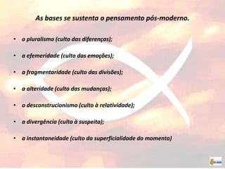 As bases se sustenta o pensamento pós-moderno.
• o pluralismo (culto das diferenças);
• a efemeridade (culto das emoções);
• a fragmentaridade (culto das divisões);
• a alteridade (culto das mudanças);
• o desconstrucionismo (culto à relatividade);
• a divergência (culto à suspeita);
• a instantaneidade (culto da superficialidade do momento)
 
