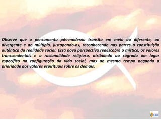 Observe que o pensamento pós-moderno transita em meio ao diferente, ao
divergente e ao múltiplo, justapondo-os, reconhecendo nas partes a constituição
autêntica da realidade social. Essa nova perspectiva redescobre o místico, os valores
transcendentais e a racionalidade religiosa, atribuindo ao sagrado um lugar
específico na configuração da vida social, mas ao mesmo tempo negando a
prioridade dos valores espirituais sobre os demais.
 