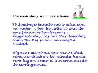 Pensamientos y acciones cristianas

El domingo pasado fuì a misa con
mi mujer, y por la calle vi una de
esas personas pordioseras y
desgraciadas, los habitos desechos,
como tantas se ven en nuestra
ciudad.

Algunos miraban con curiosidad,
otros cambiaban la mirada hacia
otro lugar, como si tuvieran miedo
de contagiarse…
 