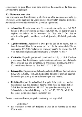es necesaria no para Dios, sino para nosotros. La oración es la llave que
abre la puerta del cielo.
5.3. Elementos para orar
Las oraciones son desordenadas y el efecto de ello, no son escuchada las
oraciones. Como seguidor de Cristo uno debe aprender algunos elementos
para tener acceso directo con Dios, y son los siguientes:
 Adoración: Es estar rendido a él, reconociendo quién es él Sal 29:2.
honrar a Dios por encima de todo Hch.4:24-31. Es permitir que el
espíritu se deleite en la presencia de Dios Job 22:26. Por su
misericordia, poder, sabiduría, rectitud, justicia, fidelidad, paciencia,
etc.
 Agradecimiento. Agradecer a Dios por lo que él ha hecho, por los
beneficios recibidas de su mano Jn.11:41. Es la voluntad de Dio ser
agradecido 1Ts 5:18. Velando en oración y acción de gracias Col 4:2.
Y la paz de Dios guarda el pensamiento y corazón Fil 4:6-7
 Confesión. Es pedir perdón del cometido 1Jn 1:9; Lc.11:4. Confesar
y reconocer las debilidades, equivocaciones, ofensas, incredulidad a
Dios, áreas en que uno es tentado, la presión del mundo, etc. Mt 6:11-
12. Humillarse delante de Dios Sal 25:17-22; 1Cr 7:14.
 Intercesión. Es ponerse en la brecha delante de Dios a favor de otros
Ez 22:30, Is.59:16, 1Tim.2:1. La palabra de Dios es clara en decir en
interceder por otros y no tan solamente por uno mismo.
 Petición. Después de todo ello el discípulo debe pedir, las muchas
necesidades que está pasando, pedir de toda clase de necesidad Mt
7:7-8. Por las autoridades 1Ti 2:1-2. No para deleitarse Stg.4:3.
Sabiendo la voluntad de Dios y con fe 1Jn 5:15; Ef 3:30; Mr 11:24.
Por tanto, petición es pedir, reclamar, etc.
Esto es la manera de orar, en perfecta orden y con seguridad.
Como orar
 Las oraciones deben ser dirigidas a Dios en el nombre de su Hijo
Cristo Jesús.
 