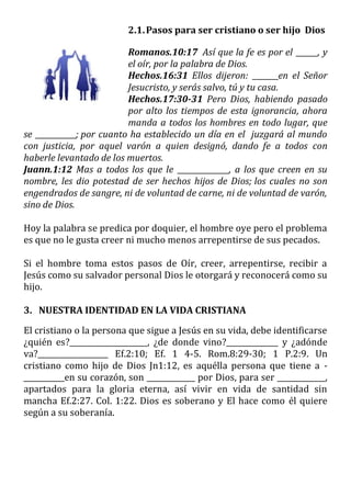 2.1.Pasos para ser cristiano o ser hijo Dios
Romanos.10:17 Así que la fe es por el ______, y
el oír, por la palabra de Dios.
Hechos.16:31 Ellos dijeron: _______en el Señor
Jesucristo, y serás salvo, tú y tu casa.
Hechos.17:30-31 Pero Dios, habiendo pasado
por alto los tiempos de esta ignorancia, ahora
manda a todos los hombres en todo lugar, que
se ___________; por cuanto ha establecido un día en el juzgará al mundo
con justicia, por aquel varón a quien designó, dando fe a todos con
haberle levantado de los muertos.
Juann.1:12 Mas a todos los que le ______________, a los que creen en su
nombre, les dio potestad de ser hechos hijos de Dios; los cuales no son
engendrados de sangre, ni de voluntad de carne, ni de voluntad de varón,
sino de Dios.
Hoy la palabra se predica por doquier, el hombre oye pero el problema
es que no le gusta creer ni mucho menos arrepentirse de sus pecados.
Si el hombre toma estos pasos de Oír, creer, arrepentirse, recibir a
Jesús como su salvador personal Dios le otorgará y reconocerá como su
hijo.
3. NUESTRA IDENTIDAD EN LA VIDA CRISTIANA
El cristiano o la persona que sigue a Jesús en su vida, debe identificarse
¿quién es?_____________________, ¿de donde vino?______________ y ¿adónde
va?___________________ Ef.2:10; Ef. 1 4-5. Rom.8:29-30; 1 P.2:9. Un
cristiano como hijo de Dios Jn1:12, es aquélla persona que tiene a -
___________en su corazón, son _____________ por Dios, para ser _____________,
apartados para la gloria eterna, así vivir en vida de santidad sin
mancha Ef.2:27. Col. 1:22. Dios es soberano y El hace como él quiere
según a su soberanía.
 