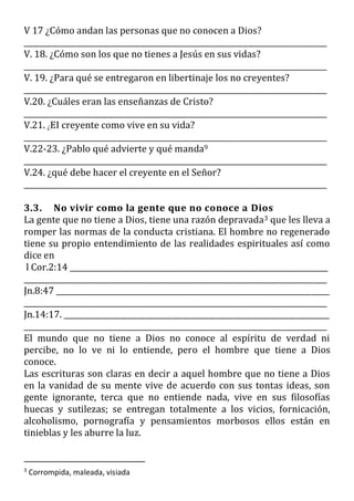 V 17 ¿Cómo andan las personas que no conocen a Dios?
_________________________________________________________________________________
V. 18. ¿Cómo son los que no tienes a Jesús en sus vidas?
_________________________________________________________________________________
V. 19. ¿Para qué se entregaron en libertinaje los no creyentes?
_________________________________________________________________________________
V.20. ¿Cuáles eran las enseñanzas de Cristo?
_________________________________________________________________________________
V.21. ¿EI creyente como vive en su vida?
_________________________________________________________________________________
V.22-23. ¿Pablo qué advierte y qué manda9
_________________________________________________________________________________
V.24. ¿qué debe hacer el creyente en el Señor?
_________________________________________________________________________________
3.3. No vivir como la gente que no conoce a Dios
La gente que no tiene a Dios, tiene una razón depravada3 que les lleva a
romper las normas de la conducta cristiana. El hombre no regenerado
tiene su propio entendimiento de las realidades espirituales así como
dice en
l Cor.2:14 _____________________________________________________________________
_________________________________________________________________________________
Jn.8:47 _________________________________________________________________________
_________________________________________________________________________________
Jn.14:17. _______________________________________________________________________
_________________________________________________________________________________
El mundo que no tiene a Dios no conoce al espíritu de verdad ni
percibe, no lo ve ni lo entiende, pero el hombre que tiene a Dios
conoce.
Las escrituras son claras en decir a aquel hombre que no tiene a Dios
en la vanidad de su mente vive de acuerdo con sus tontas ideas, son
gente ignorante, terca que no entiende nada, vive en sus filosofías
huecas y sutilezas; se entregan totalmente a los vicios, fornicación,
alcoholismo, pornografía y pensamientos morbosos ellos están en
tinieblas y les aburre la luz.
3
Corrompida, maleada, visiada
 