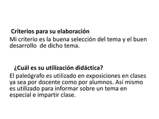 Criterios para su elaboración
Mi criterio es la buena selección del tema y el buen
desarrollo de dicho tema.
¿Cuál es su utilización didáctica?
El paleógrafo es utilizado en exposiciones en clases
ya sea por docente como por alumnos. Así mismo
es utilizado para informar sobre un tema en
especial e impartir clase.
 