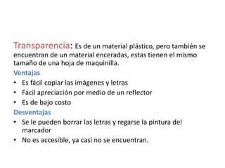 Transparencia: Es de un material plástico, pero también se
encuentran de un material enceradas, estas tienen el mismo
tamaño de una hoja de maquinilla.
Ventajas
• Es fácil copiar las imágenes y letras
• Fácil apreciación por medio de un reflector
• Es de bajo costo
Desventajas
• Se le pueden borrar las letras y regarse la pintura del
marcador
• No es accesible, ya casi no se encuentran.
 