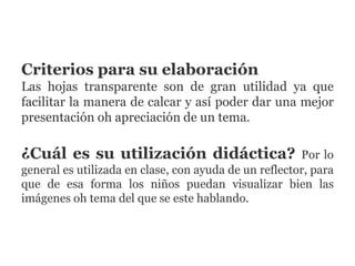 Criterios para su elaboración
Las hojas transparente son de gran utilidad ya que
facilitar la manera de calcar y así poder dar una mejor
presentación oh apreciación de un tema.
¿Cuál es su utilización didáctica? Por lo
general es utilizada en clase, con ayuda de un reflector, para
que de esa forma los niños puedan visualizar bien las
imágenes oh tema del que se este hablando.
 