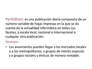 Periódicos: es una publicación diaria compuesta de un
número variable de hojas impresas en la que se da
cuenta de la actualidad informática en todas sus
facetas, a escala local, nacional o internacional o
cualquier otra publicación.
Ventajas:
• Los anunciantes pueden llegar a los mercados locales
o a los metropolitanos, a grupos de interés especial,
y a grupos raciales y étnicos de manera rentable.
 