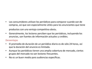 • Los consumidores utilizan los periódicos para comparar cuando van de
compras, así que son especialmente útiles para los anunciantes que tiene
productos con una ventaja competitiva obvia.
• Generalmente, los lectores perciben que los periódicos, incluyendo los
anuncios, son fuentes de información actuales y creíbles.
Desventajas
• El promedio de duración de un periódico diario es de sólo 24 horas, así
que la duración del anuncio es limitada.
• Aunque los periódicos tienen una amplia cobertura de mercado, ciertos
grupos del mercado no son lectores frecuentes.
• No es un buen medio para audiencias específicas.
 