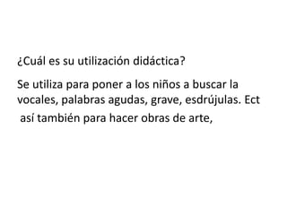¿Cuál es su utilización didáctica?
Se utiliza para poner a los niños a buscar la
vocales, palabras agudas, grave, esdrújulas. Ect
así también para hacer obras de arte,
 