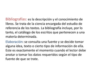 Bibliografías: es la descripción y el conocimiento de
libros. Se trata de la ciencia encargada del estudio de
referencia de los textos. La bibliografía incluye, por lo
tanto, el catálogo de los escritos que pertenecen a una
materia determinada.
Elaboración: se consulta una fuente y se decide tomar
alguna idea, texto o cierto tipo de información de ella.
Este es exactamente el momento cuando el lector debe
anotar o tomar los datos requeridos según el tipo de
fuente de que se trate.
 