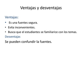 Ventajas y desventajas
Ventajas:
• Es una fuentes segura.
• Evita inconvenientes.
• Busca que el estudiantes se familiarice con los temas.
Desventajas
Se pueden confundir la fuentes.
 
