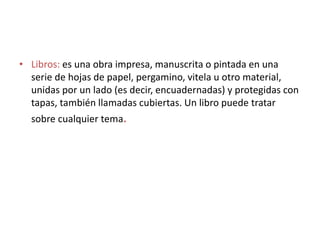 • Libros: es una obra impresa, manuscrita o pintada en una
serie de hojas de papel, pergamino, vitela u otro material,
unidas por un lado (es decir, encuadernadas) y protegidas con
tapas, también llamadas cubiertas. Un libro puede tratar
sobre cualquier tema.
 