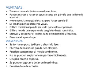 VENTAJAS.
• Tienes acceso a la lectura a cualquier hora.
• Puedes marcar o hacer un apunte cerca del párrafo que te llamo la
atención.
• No se necesita energía eléctrica para hacer uso de él.
• Se tendría menos problema visual.
• El libro tradicional puede ser leído por cualquier persona.
• El libro nos da una experiencia tangible y hasta romántica.
• Motivar y despertar el interés Falta de materiales y recursos.
• Favorece el aprendizaje.
DESVENTAJAS.
• Se torna un poco tedioso o aburrido leer.
• El costo de los libros puede ser elevado.
• Pueden contaminar al medio ambiente.
• No se pueden copiar ni compartirse fácilmente.
• Ocupan mucho espacio.
• Se pueden agotar y dejar de imprimirse.
• Excesiva tala de árboles.
 