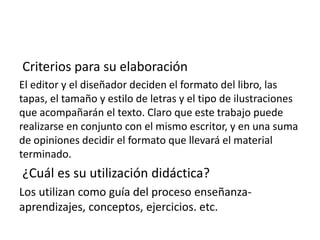 Criterios para su elaboración
El editor y el diseñador deciden el formato del libro, las
tapas, el tamaño y estilo de letras y el tipo de ilustraciones
que acompañarán el texto. Claro que este trabajo puede
realizarse en conjunto con el mismo escritor, y en una suma
de opiniones decidir el formato que llevará el material
terminado.
¿Cuál es su utilización didáctica?
Los utilizan como guía del proceso enseñanza-
aprendizajes, conceptos, ejercicios. etc.
 