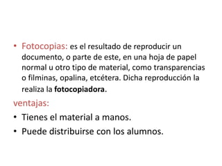 • Fotocopias: es el resultado de reproducir un
documento, o parte de este, en una hoja de papel
normal u otro tipo de material, como transparencias
o filminas, opalina, etcétera. Dicha reproducción la
realiza la fotocopiadora.
ventajas:
• Tienes el material a manos.
• Puede distribuirse con los alumnos.
 