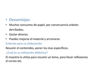 • Desventajas:
• Muchos consumos de papel, por consecuencia arboles
derribados.
• Gastar dineros.
• Puedes mojarse el material y arruinarse.
Criterios para su elaboración
Resumir el contenidos, poner los mas específicos.
¿Cuál es su utilización didáctica?
El maestro la utiliza para resumir un tema, para llevar reflexiones
al cursos etc.
 
