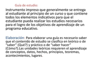Guía de estudio:
Instrumento impreso que generalmente se entrega
al estudiante al principio de un curso y que contiene
todos los elementos indicativos para que el
estudiante pueda realizar los estudios necesarios
para el logro de los objetivos de aprendizaje de un
programa educativo.
Elaboración: Para elaborar una guía es necesario saber
que el contenido de estudio se clasifica en teórico o de
“saber” (Qué?) y práctico o de “saber hacer”
(Cómo?).Las unidades teóricas requieren el aprendizaje
de conceptos, datos, hechos, principios, teoremas,
acontecimientos, lugares.
 