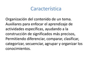 Característica
Organización del contenido de un tema.
Auxiliares para enfocar el aprendizaje de
actividades específicas, ayudando a la
construcción de significados más precisos,
Permitiendo diferenciar, comparar, clasificar,
categorizar, secuenciar, agrupar y organizar los
conocimientos.
 