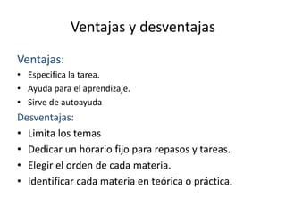 Ventajas y desventajas
Ventajas:
• Especifica la tarea.
• Ayuda para el aprendizaje.
• Sirve de autoayuda
Desventajas:
• Limita los temas
• Dedicar un horario fijo para repasos y tareas.
• Elegir el orden de cada materia.
• Identificar cada materia en teórica o práctica.
 