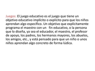 Juegos: El juego educativo es el juego que tiene un
objetivo educativo implícito o explícito para que los niños
aprendan algo específico. Un objetivo que explícitamente
programa el maestro con un fin educativo, o la persona
que lo diseña, ya sea el educador, el maestro, el profesor
de apoyo, los padres, los hermanos mayores, los abuelos,
los amigos, etc., y está pensado para que un niño o unos
niños aprendan algo concreto de forma lúdica.
 