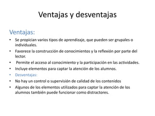 Ventajas y desventajas
Ventajas:
• Se propician varios tipos de aprendizaje, que pueden ser grupales o
individuales.
• Favorece la construcción de conocimientos y la reflexión por parte del
lector.
• Permite el acceso al conocimiento y la participación en las actividades.
• Incluye elementos para captar la atención de los alumnos.
• Desventajas:
• No hay un control o supervisión de calidad de los contenidos
• Algunos de los elementos utilizados para captar la atención de los
alumnos también puede funcionar como distractores.
 