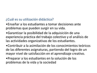 ¿Cuál es su utilización didáctica?
•Enseñar a los estudiantes a tomar decisiones ante
problemas que pueden surgir en su vida.
•Garantizar la posibilidad de la adquisición de una
experiencia práctica del trabajo colectivo y el análisis de
las actividades organizativas de los estudiantes.
•Contribuir a la asimilación de los conocimientos teóricos
de las diferentes asignaturas, partiendo del logro de un
mayor nivel de satisfacción en el aprendizaje creativo.
•Preparar a los estudiantes en la solución de los
problemas de la vida y la sociedad
 