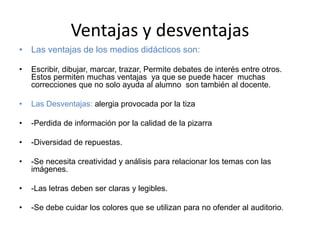 Ventajas y desventajas
• Las ventajas de los medios didácticos son:
• Escribir, dibujar, marcar, trazar, Permite debates de interés entre otros.
Estos permiten muchas ventajas ya que se puede hacer muchas
correcciones que no solo ayuda al alumno son también al docente.
• Las Desventajas: alergia provocada por la tiza
• -Perdida de información por la calidad de la pizarra
• -Diversidad de repuestas.
• -Se necesita creatividad y análisis para relacionar los temas con las
imágenes.
• -Las letras deben ser claras y legibles.
• -Se debe cuidar los colores que se utilizan para no ofender al auditorio.
 