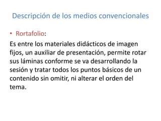Descripción de los medios convencionales
• Rortafolio:
Es entre los materiales didácticos de imagen
fijos, un auxiliar de presentación, permite rotar
sus láminas conforme se va desarrollando la
sesión y tratar todos los puntos básicos de un
contenido sin omitir, ni alterar el orden del
tema.
 