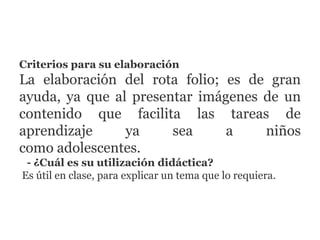 Criterios para su elaboración
La elaboración del rota folio; es de gran
ayuda, ya que al presentar imágenes de un
contenido que facilita las tareas de
aprendizaje ya sea a niños
como adolescentes.
- ¿Cuál es su utilización didáctica?
Es útil en clase, para explicar un tema que lo requiera.
 