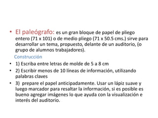 • El paleógrafo: es un gran bloque de papel de pliego
entero (71 x 101) o de medio pliego (71 x 50.5 cms.) sirve para
desarrollar un tema, propuesto, delante de un auditorio, (o
grupo de alumnos trabajadores).
Construcción
• 1) Escriba entre letras de molde de 5 a 8 cm
• 2) Escribir menos de 10 líneas de información, utilizando
palabras claves
• 3) prepare el papel anticipadamente. Usar un lápiz suave y
luego marcador para resaltar la información, si es posible es
bueno agregar imágenes lo que ayuda con la visualización e
interés del auditorio.
 